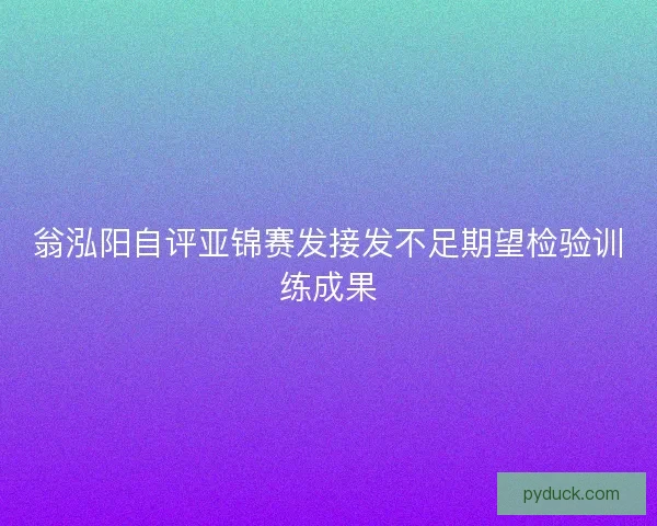 翁泓阳自评亚锦赛发接发不足期望检验训练成果 翁泓阳自评亚锦赛发接发不足期望检验训练成果