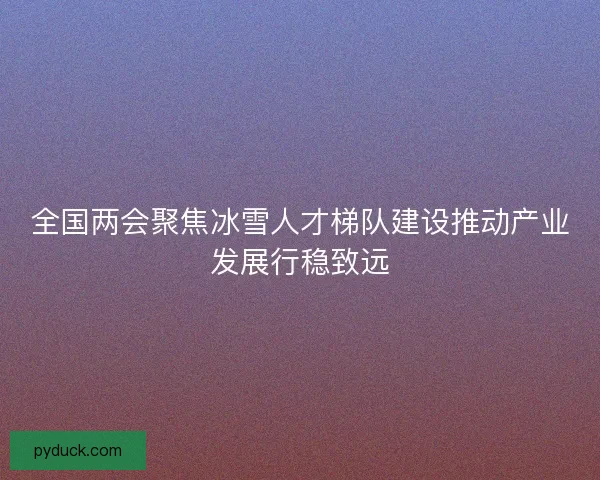全国两会聚焦冰雪人才梯队建设推动产业发展行稳致远