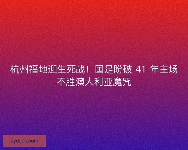 杭州福地迎生死战！国足盼破 41 年主场不胜澳大利亚魔咒