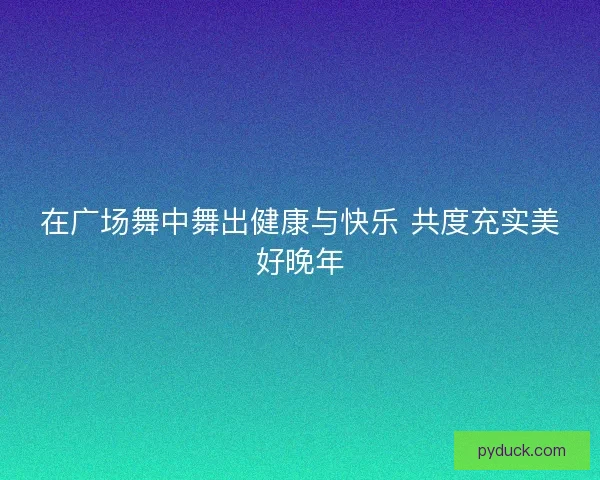 在广场舞中舞出健康与快乐 共度充实美好晚年