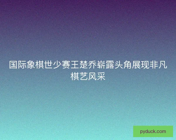国际象棋世少赛王楚乔崭露头角展现非凡棋艺风采 国际象棋世少赛王楚乔崭露头角展现非凡棋艺风采