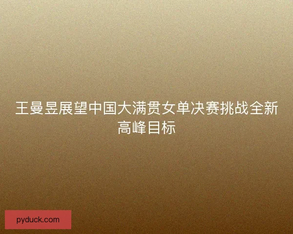 王曼昱展望中国大满贯女单决赛挑战全新高峰目标 王曼昱展望中国大满贯女单决赛挑战全新高峰目标