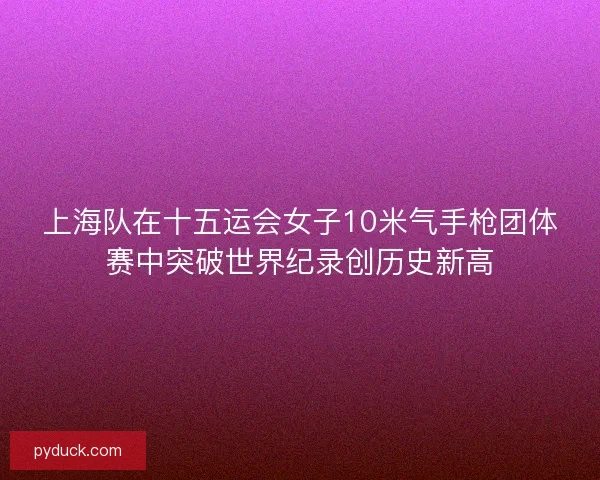 上海队在十五运会女子10米气手枪团体赛中突破世界纪录创历史新高 上海队在十五运会女子10米气手枪团体赛中突破世界纪录创历史新高