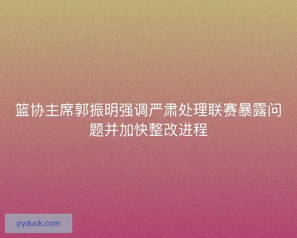 篮协主席郭振明强调严肃处理联赛暴露问题并加快整改进程 篮协主席郭振明强调严肃处理联赛暴露问题并加快整改进程